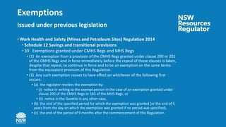 Exemptions
Issued under previous legislation
• Work Health and Safety (Mines and Petroleum Sites) Regulation 2014
• Schedule 12 Savings and transitional provisions
• 39 Exemptions granted under CMHS Regs and MHS Regs
• (1) An exemption from a provision of the CMHS Regs granted under clause 200 or 201
of the CMHS Regs and in force immediately before the repeal of those clauses is taken,
despite that repeal, to continue in force and to be an exemption on the same terms
from the equivalent provision of this Regulation.
• (3) Any such exemption ceases to have effect on whichever of the following first
occurs:
• (a) the regulator revokes the exemption by:
• (i) notice in writing to the exempt person in the case of an exemption granted under
clause 200 of the CMHS Regs or 165 of the MHS Regs, or
• (ii) notice in the Gazette in any other case,
• (b) the end of the specified period for which the exemption was granted (or the end of 5
years from the day on which the exemption was granted if no period was specified),
• (c) the end of the period of 9 months after the commencement of this Regulation.
 