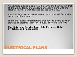 ELECTRICAL PLANS An electrical plan is a plan view similar to the floor plan in that all the walls, doors, and windows are shown along with the electrical symbols that describe service to the house.  It also includes what is known as a legend which defines what each symbol represents. There are several considerations that have to be made when drawing an electrical plan for a house. They are as follows: The Meter and Service box, Light Fixtures, Light Switches, and Receptacles 