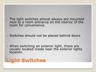 Light SwitchesThe light switches almost always are mounted next to a room entrance on the interior of the room for convenience. Switches should not be placed behind doorsWhen switching an exterior light, these are usually located inside near the exterior lights location.