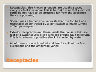 ReceptaclesReceptacles, also known as outlets are usually spaced every six feet in a room. This is to make sure that electrical cords do not have to be stretched far from the appliance they are powering. Some times a homeowner requests that the top half of a receptacle be controlled by a light switch to make turning off lamps simpler. Exterior receptacles and those inside the house within six feet of a water source like a sink are ground fault interrupt. This is to eliminate possible shock if shorted by water.All of these are one hundred and twenty volt with a few exceptions and the amperage varies.