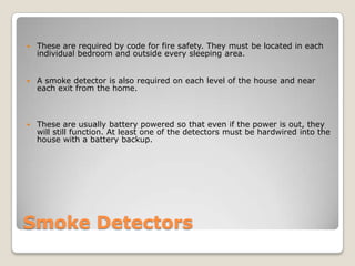 Smoke DetectorsThese are required by code for fire safety. They must be located in each individual bedroom and outside every sleeping area.A smoke detector is also required on each level of the house and near each exit from the home. These are usually battery powered so that even if the power is out, they will still function. At least one of the detectors must be hardwired into the house with a battery backup.