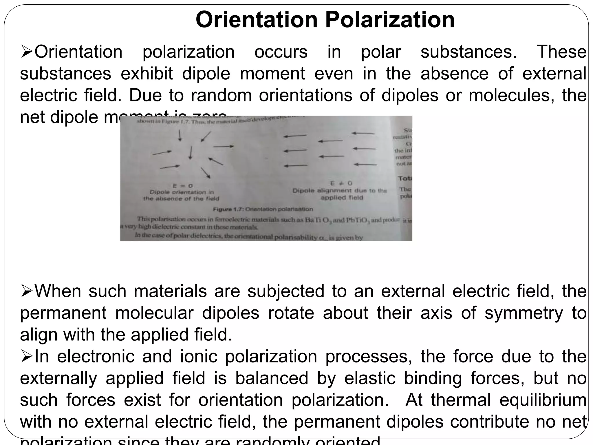 Orientation Polarization
Orientation polarization occurs in polar substances. These
substances exhibit dipole moment even in the absence of external
electric field. Due to random orientations of dipoles or molecules, the
net dipole moment is zero.
When such materials are subjected to an external electric field, the
permanent molecular dipoles rotate about their axis of symmetry to
align with the applied field.
In electronic and ionic polarization processes, the force due to the
externally applied field is balanced by elastic binding forces, but no
such forces exist for orientation polarization. At thermal equilibrium
with no external electric field, the permanent dipoles contribute no net
 