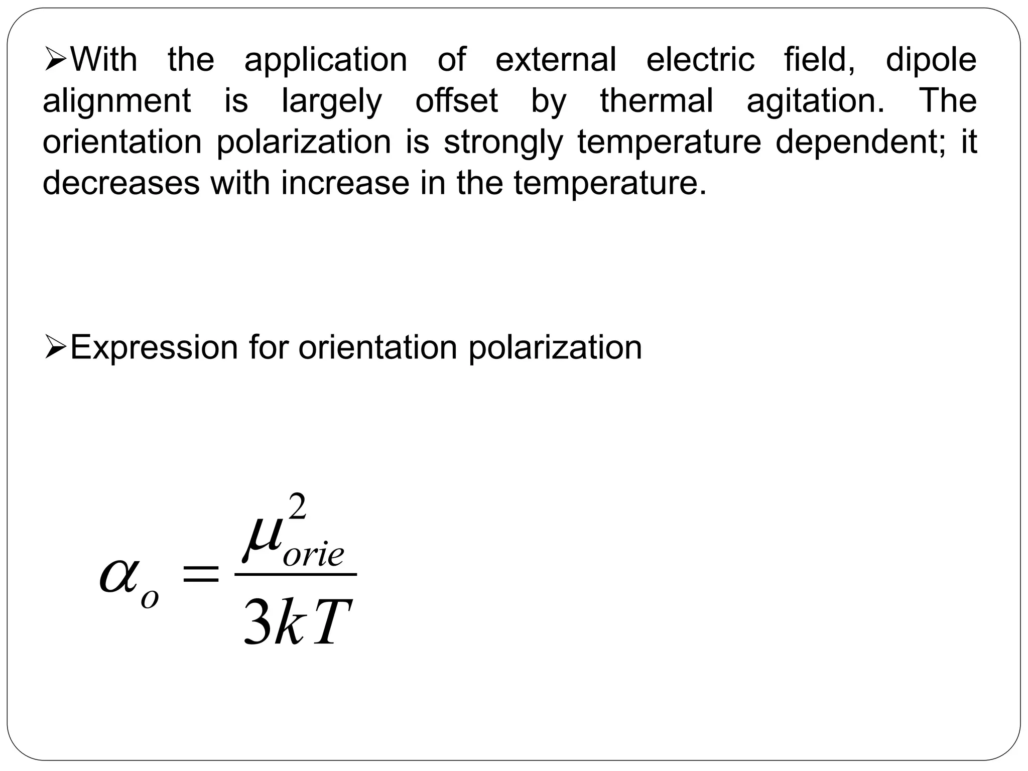 With the application of external electric field, dipole
alignment is largely offset by thermal agitation. The
orientation polarization is strongly temperature dependent; it
decreases with increase in the temperature.
Expression for orientation polarization
kT
orie
o
3
2

 
 