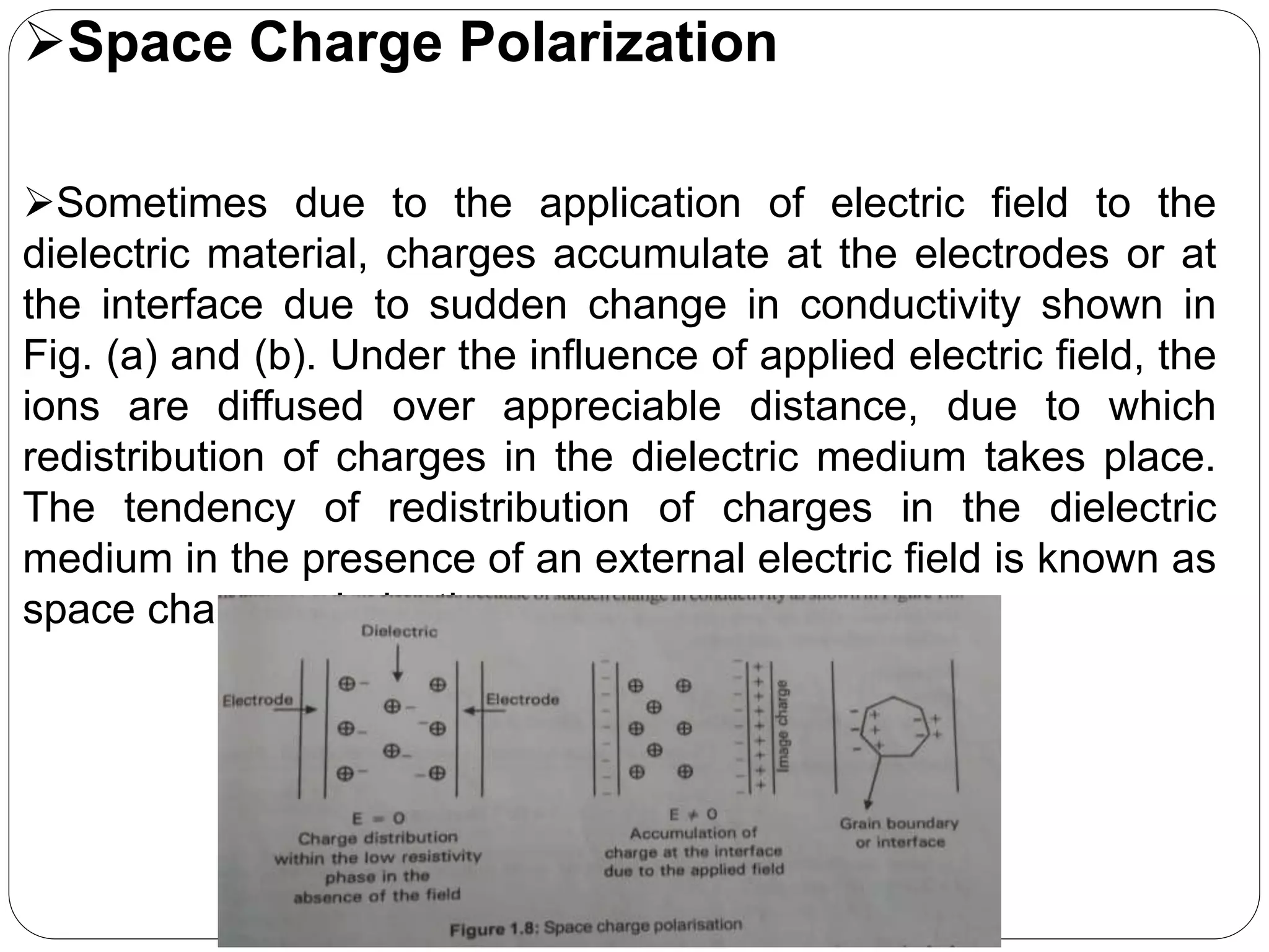 Space Charge Polarization
Sometimes due to the application of electric field to the
dielectric material, charges accumulate at the electrodes or at
the interface due to sudden change in conductivity shown in
Fig. (a) and (b). Under the influence of applied electric field, the
ions are diffused over appreciable distance, due to which
redistribution of charges in the dielectric medium takes place.
The tendency of redistribution of charges in the dielectric
medium in the presence of an external electric field is known as
space charge polarization.
 