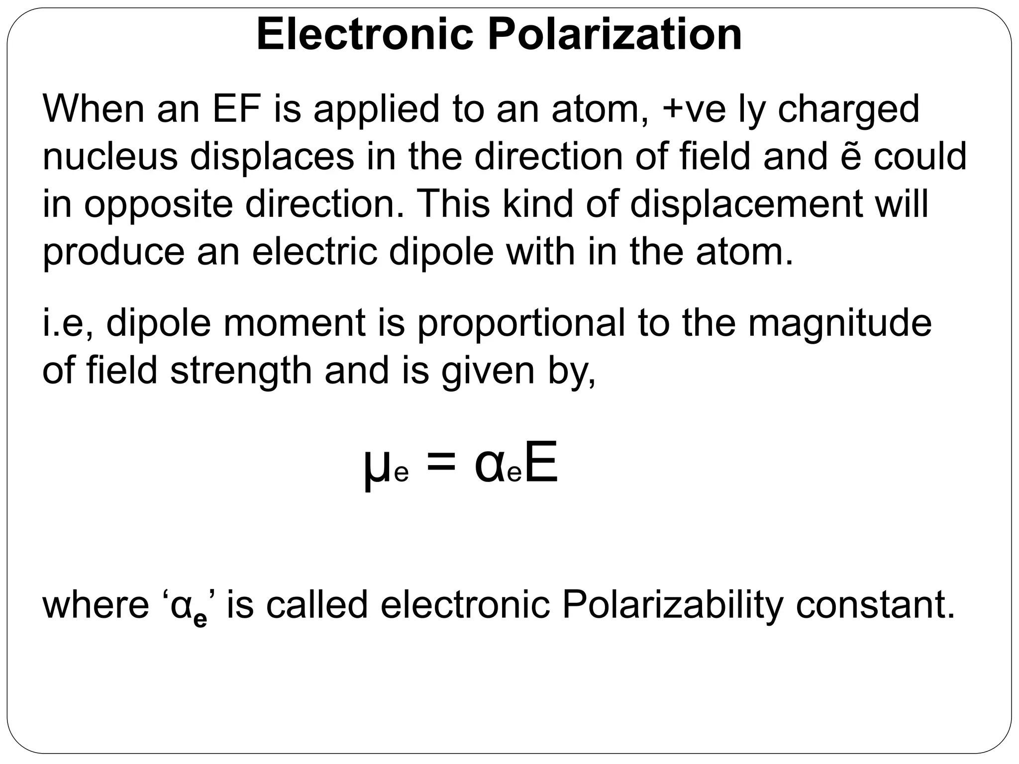 Electronic Polarization
When an EF is applied to an atom, +ve ly charged
nucleus displaces in the direction of field and ẽ could
in opposite direction. This kind of displacement will
produce an electric dipole with in the atom.
i.e, dipole moment is proportional to the magnitude
of field strength and is given by,
μe = αeE
where ‘αe’ is called electronic Polarizability constant.
 