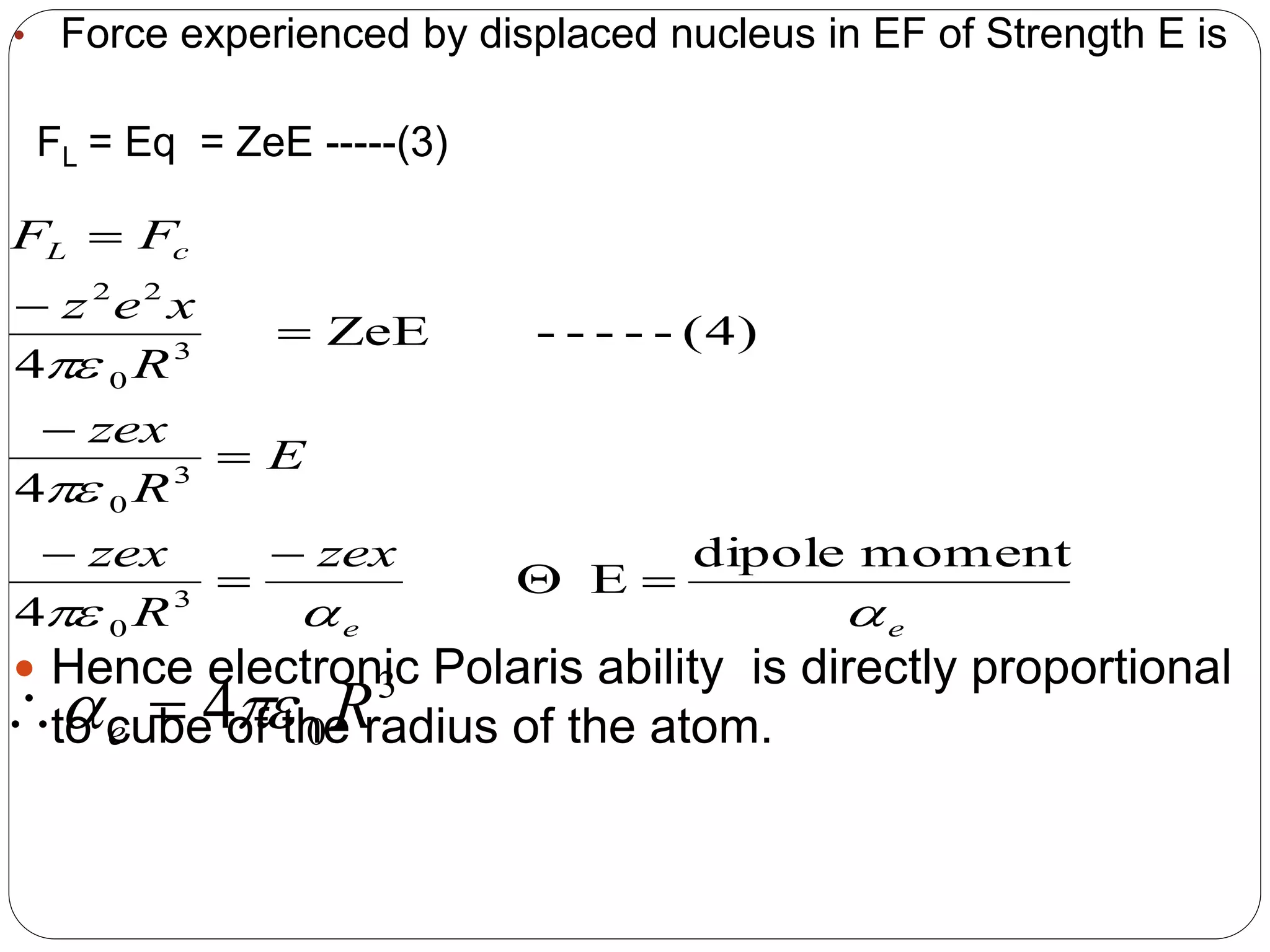 • Force experienced by displaced nucleus in EF of Strength E is
FL = Eq = ZeE -----(3)
 Hence electronic Polaris ability is directly proportional
to cube of the radius of the atom.
ee
cL
zex
R
zex
E
R
zex
R
xez
FF



momentdipole
E
4
4
(4)-----ZeE
4
3
0
3
0
3
0
22










3
04 Re  
 