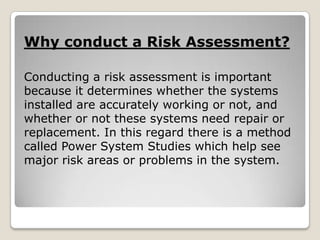Why conduct a Risk Assessment?
Conducting a risk assessment is important
because it determines whether the systems
installed are accurately working or not, and
whether or not these systems need repair or
replacement. In this regard there is a method
called Power System Studies which help see
major risk areas or problems in the system.
 