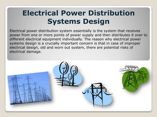 Electrical Power Distribution
Systems Design
Electrical power distribution system essentially is the system that receives
power from one or more points of power supply and then distributes it over to
different electrical equipment individually. The reason why electrical power
systems design is a crucially important concern is that in case of improper
electrical design, old and worn out system, there are potential risks of
electrical damage.
 