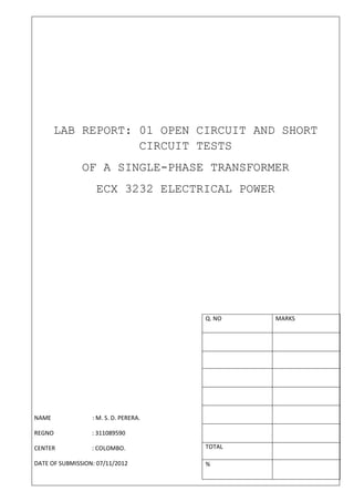 LAB REPORT: 01 OPEN CIRCUIT AND SHORT
                   CIRCUIT TESTS
               OF A SINGLE-PHASE TRANSFORMER
                   ECX 3232 ELECTRICAL POWER




                                       Q. NO   MARKS




NAME              : M. S. D. PERERA.

REGNO             : 311089590

CENTER            : COLOMBO.           TOTAL

DATE OF SUBMISSION: 07/11/2012         %
 