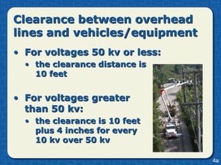 Clearance between overhead
lines and vehicles/equipment
• For voltages 50 kv or less:
  • the clearance distance is
    10 feet


• For voltages greater
  than 50 kv:
  • the clearance is 10 feet
    plus 4 inches for every
    10 kv over 50 kv

                                4a
 