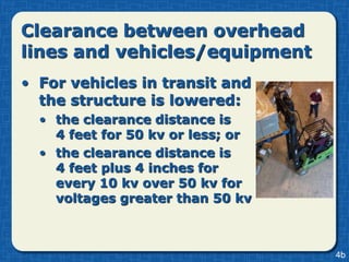 Clearance between overhead
lines and vehicles/equipment
• For vehicles in transit and
  the structure is lowered:
  • the clearance distance is
    4 feet for 50 kv or less; or
  • the clearance distance is
    4 feet plus 4 inches for
    every 10 kv over 50 kv for
    voltages greater than 50 kv



                                   4b
 