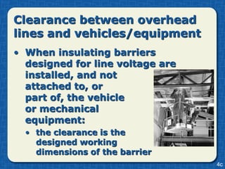 Clearance between overhead
lines and vehicles/equipment
• When insulating barriers
  designed for line voltage are
  installed, and not
  attached to, or
  part of, the vehicle
  or mechanical
  equipment:
  • the clearance is the
    designed working
    dimensions of the barrier
                                  4c
 