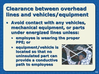 Clearance between overhead
lines and vehicles/equipment
• Avoid contact with any vehicles,
  mechanical equipment, or parts
  under energized lines unless:
  • employee is wearing the proper
    PPE; or
  • equipment/vehicle is
    located so that no
    uninsulated part can
    provide a conductive
    path to employees

                                     4d
 