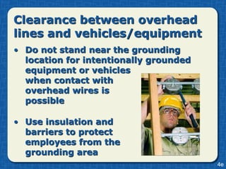 Clearance between overhead
lines and vehicles/equipment
• Do not stand near the grounding
  location for intentionally grounded
  equipment or vehicles
  when contact with
  overhead wires is
  possible

• Use insulation and
  barriers to protect
  employees from the
  grounding area
                                        4e
 