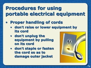 Procedures for using
portable electrical equipment
• Proper handling of cords
  • don’t raise or lower equipment by
    its cord
  • don’t unplug the
    equipment by pulling
    on its cord
  • don’t staple or fasten
    the cord so as to
    damage outer jacket

                                        7a
 