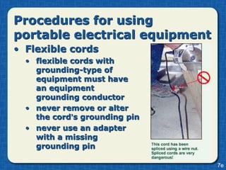 Procedures for using
portable electrical equipment
• Flexible cords
  • flexible cords with
    grounding-type of
    equipment must have
    an equipment
    grounding conductor
  • never remove or alter
    the cord’s grounding pin
  • never use an adapter
    with a missing
    grounding pin

                                7e
 