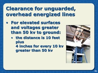 Clearance for unguarded,
overhead energized lines
• For elevated surfaces
  and voltages greater
  than 50 kv to ground:
  • the distance is 10 feet
    plus
    4 inches for every 10 kv
    greater than 50 kv




                               3b
 