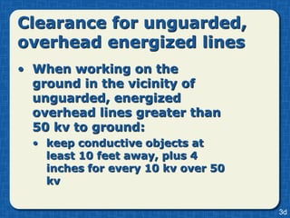 Clearance for unguarded,
overhead energized lines
• When working on the
  ground in the vicinity of
  unguarded, energized
  overhead lines greater than
  50 kv to ground:
  • keep conductive objects at
    least 10 feet away, plus 4
    inches for every 10 kv over 50
    kv

                                     3d
 