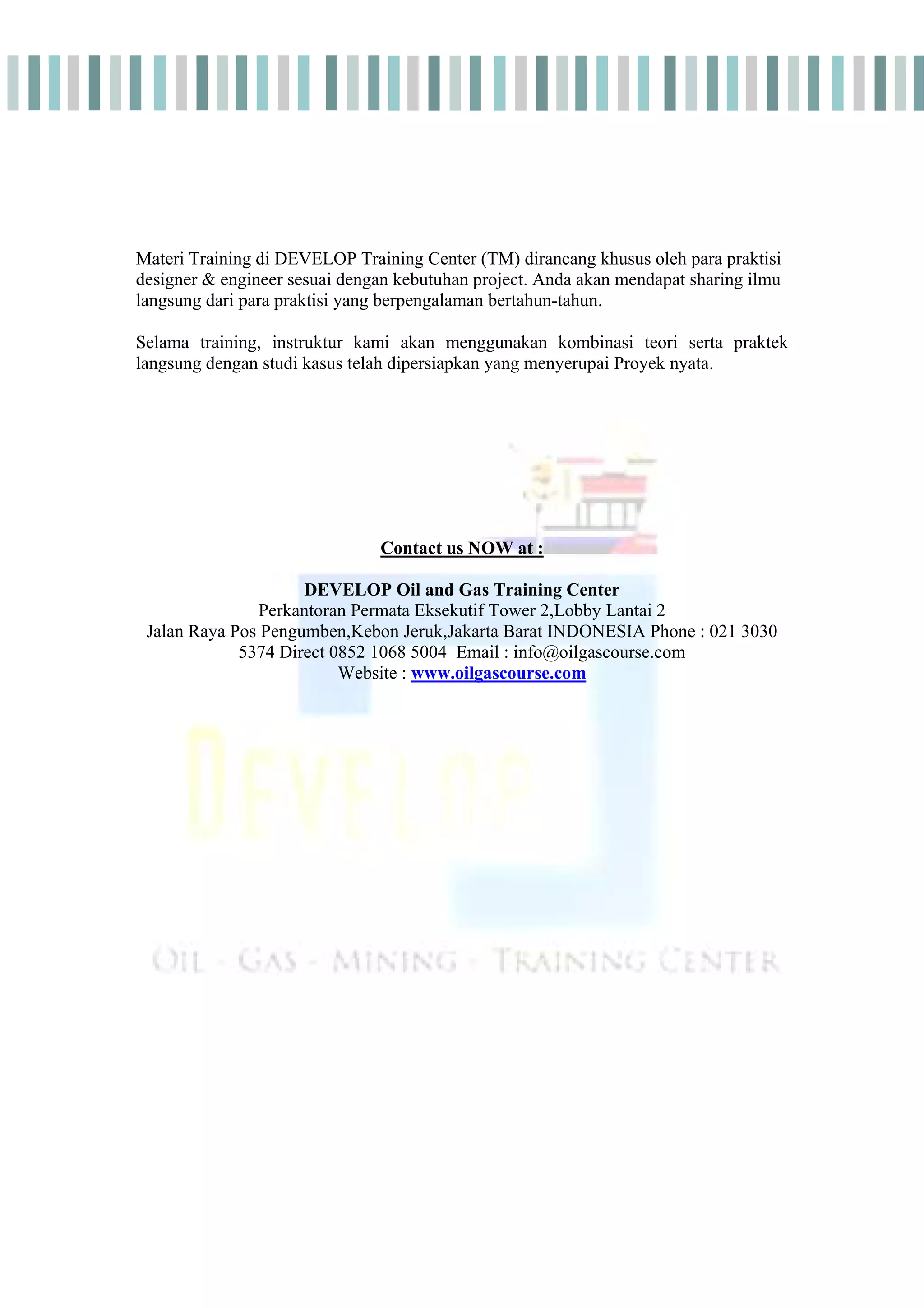 Materi Training di DEVELOP Training Center (TM) dirancang khusus oleh para praktisi
designer & engineer sesuai dengan kebutuhan project. Anda akan mendapat sharing ilmu
langsung dari para praktisi yang berpengalaman bertahun-tahun.
Selama training, instruktur kami akan menggunakan kombinasi teori serta praktek
langsung dengan studi kasus telah dipersiapkan yang menyerupai Proyek nyata.
Contact us NOW at :
DEVELOP Oil and Gas Training Center
Perkantoran Permata Eksekutif Tower 2,Lobby Lantai 2
Jalan Raya Pos Pengumben,Kebon Jeruk,Jakarta Barat INDONESIA Phone : 021 3030
5374 Direct 0852 1068 5004 Email : info@oilgascourse.com
Website : www.oilgascourse.com
 