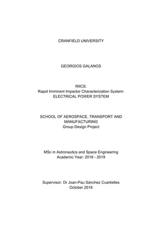 CRANFIELD UNIVERSITY
GEORGIOS GALANOS
RIICS:
Rapid Imminent Impactor Characterization System:
ELECTRICAL POWER SYSTEM
SCHOOL OF AEROSPACE, TRANSPORT AND
MANUFACTURING
Group Design Project
MSc in Astronautics and Space Engineering
Academic Year: 2018 - 2019
Supervisor: Dr Joan-Pau Sánchez Cuartielles
October 2018
 