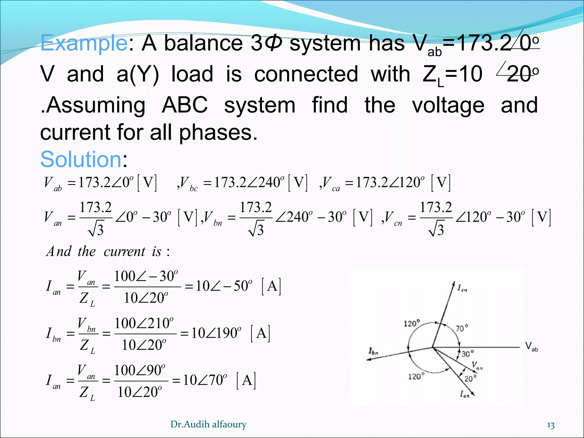 13
Example: A balance 3Φ system has Vab=173.2 0o
V and a(Y) load is connected with ZL=10 20o
.Assuming ABC system find the voltage and
current for all phases.
Solution:
[ ] [ ] [ ]
[ ] [ ] [ ]
[ ]
[ ]
173.2 0 V , 173.2 240 V , 173.2 120 V
173.2 173.2 173.2
0 30 V , 240 30 V , 120 30 V
3 3 3
:
100 30
10 50 A
10 20
100 210
10 190 A
10 20
100
o o o
ab bc ca
o o o o o o
an bn cn
o
oan
an o
L
o
obn
bn o
L
an
an
L
V V V
V V V
And the current is
V
I
Z
V
I
Z
V
I
Z
= ∠ = ∠ = ∠
= ∠ − = ∠ − = ∠ −
∠ −
= = = ∠ −
∠
∠
= = = ∠
∠
= = [ ]
90
10 70 A
10 20
o
o
o
∠
= ∠
∠
Vab
Dr.Audih alfaoury
 