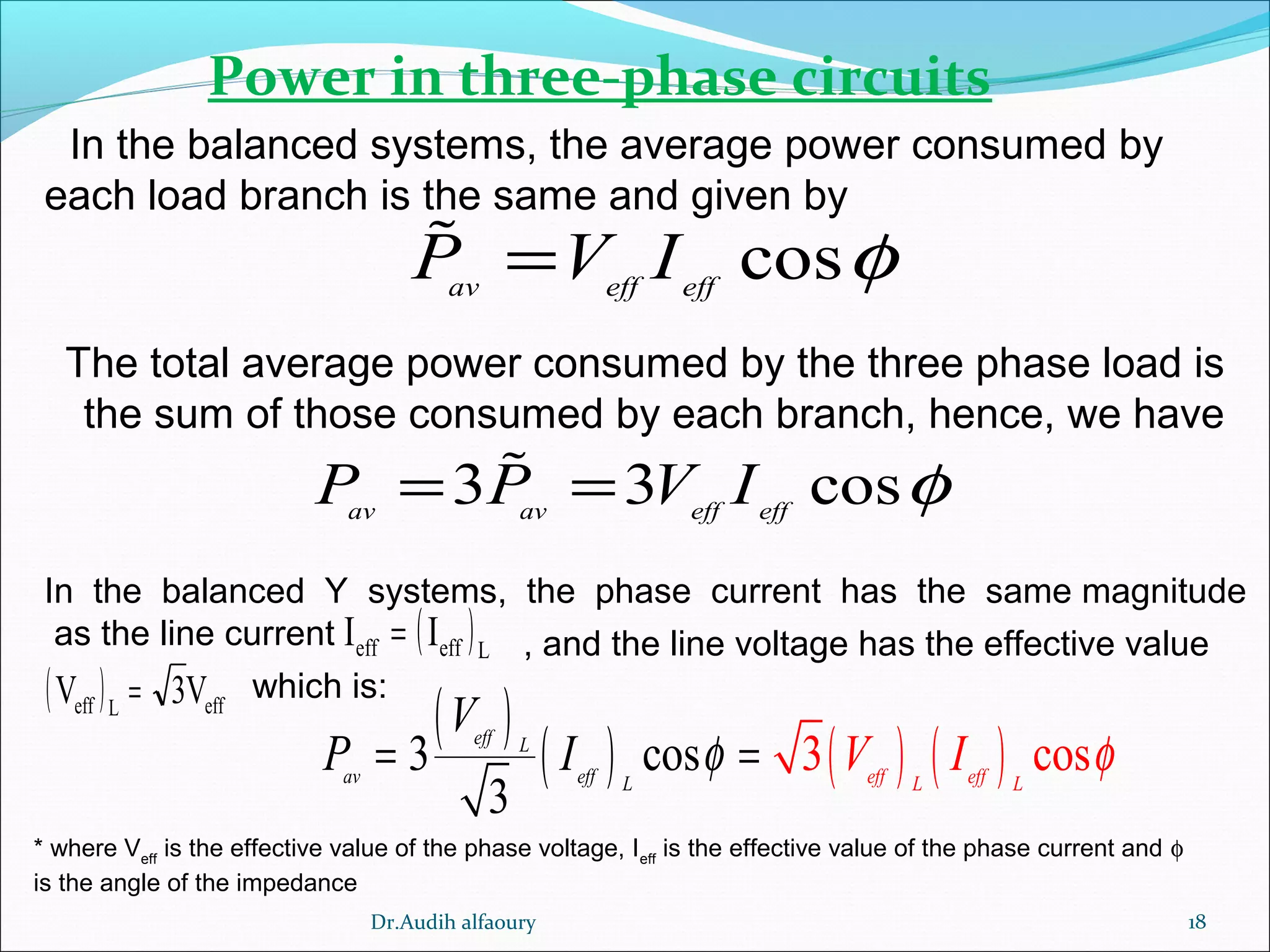 18
Power in three-phase circuits
In the balanced systems, the average power consumed by
each load branch is the same and given by
cosav eff eff
P V I φ=%
The total average power consumed by the three phase load is
the sum of those consumed by each branch, hence, we have
* where Veff
is the effective value of the phase voltage, Ieff
is the effective value of the phase current and φ
is the angle of the impedance
3 3 cosav av eff eff
P P V I φ= =%
( )Leffeff II =
( ) effLeff V3V =
In the balanced Y systems, the phase current has the same magnitude
as the line current , and the line voltage has the effective value
which is:
( )
( ) ( ) ( )3 cos 3 c s
3
o
eff L
av eff L eff effL L
V
P V II φ φ= =
Dr.Audih alfaoury
 