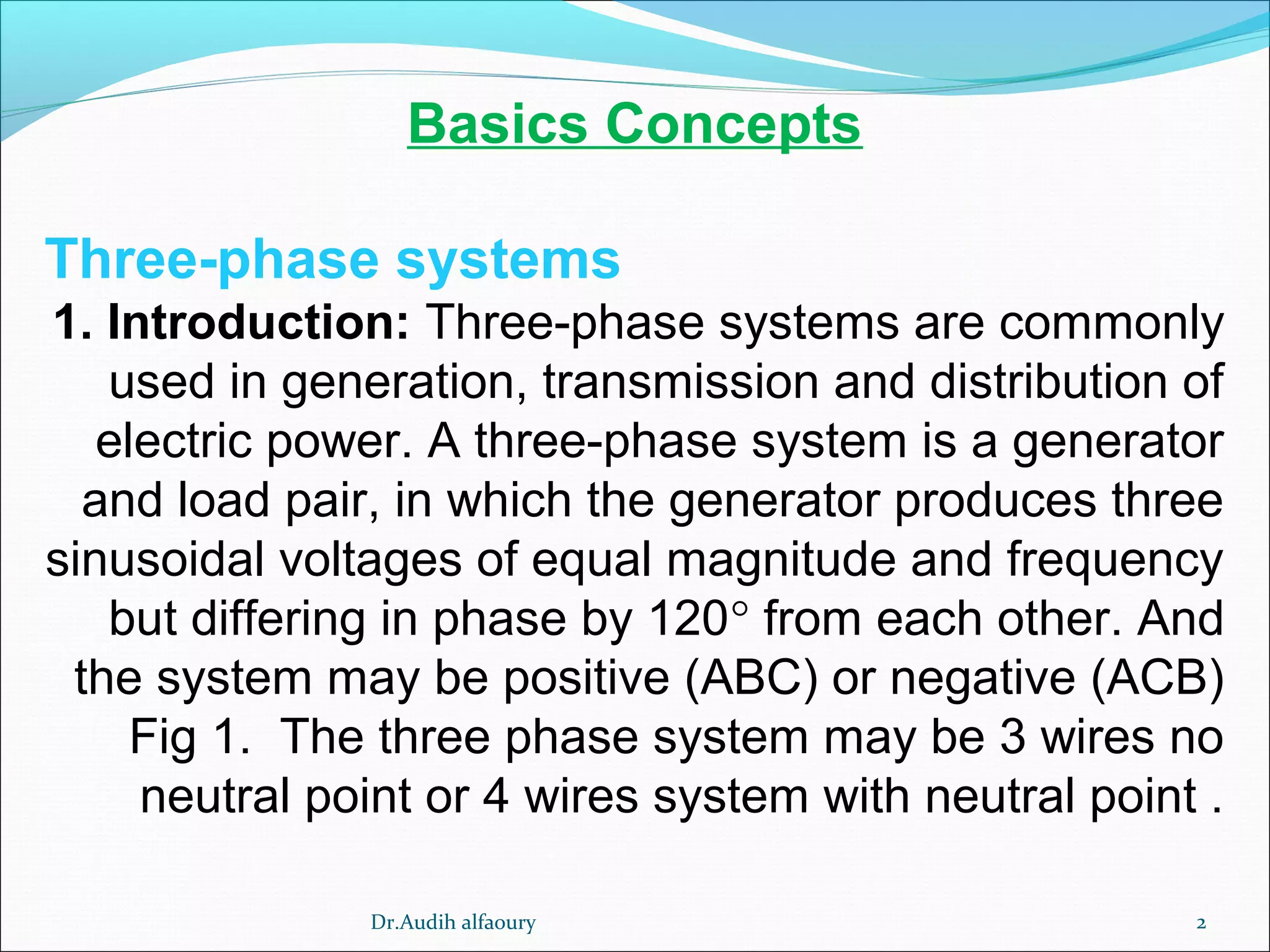 Basics Concepts
Three-phase systems
1. Introduction: Three-phase systems are commonly
used in generation, transmission and distribution of
electric power. A three-phase system is a generator
and load pair, in which the generator produces three
sinusoidal voltages of equal magnitude and frequency
but differing in phase by 120° from each other. And
the system may be positive (ABC) or negative (ACB)
Fig 1. The three phase system may be 3 wires no
neutral point or 4 wires system with neutral point .
2Dr.Audih alfaoury
 