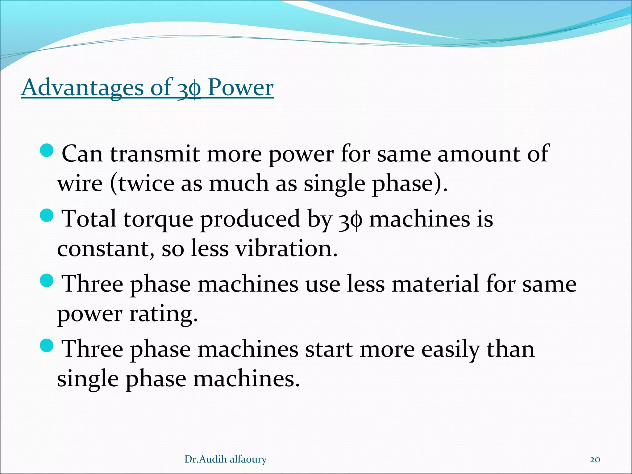 Advantages of 3φ Power
Can transmit more power for same amount of
wire (twice as much as single phase).
Total torque produced by 3φ machines is
constant, so less vibration.
Three phase machines use less material for same
power rating.
Three phase machines start more easily than
single phase machines.
20Dr.Audih alfaoury
 