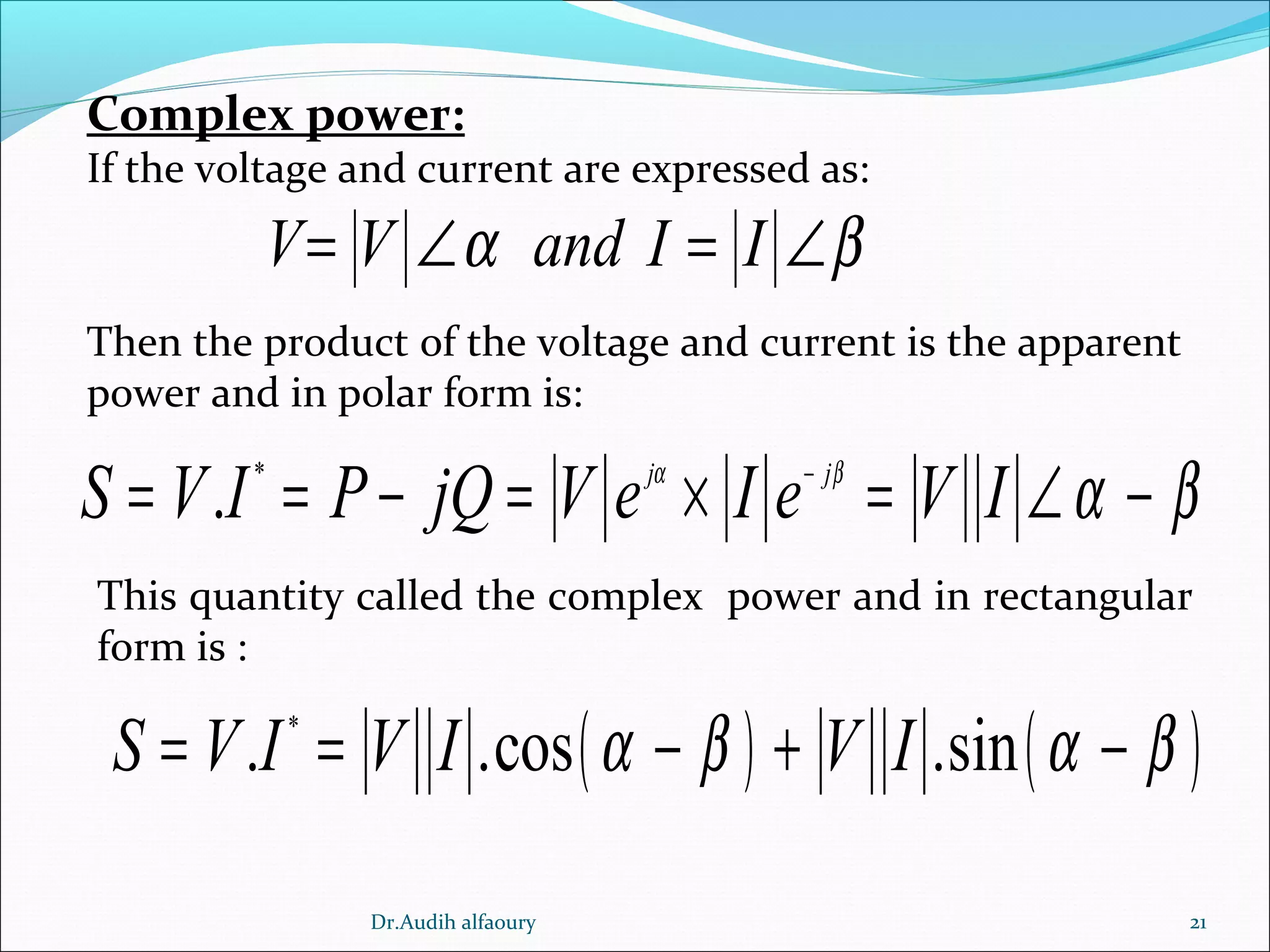 21
Complex power:
If the voltage and current are expressed as:
V V and I Iα β= ∠ = ∠
Then the product of the voltage and current is the apparent
power and in polar form is:
*
. j j
S V I P jQ V e I e V Iα β
α β−
= = − = × = ∠ −
This quantity called the complex power and in rectangular
form is :
( ) ( )*
. .cos .sinS V I V I V Iα β α β= = − + −
Dr.Audih alfaoury
 