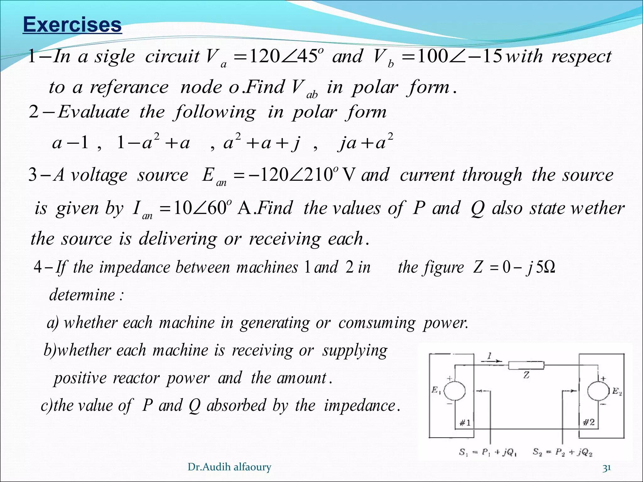 31
Exercises
1 120 45 100 15
. .
o
a b
ab
In a sigle circuit V and V with respect
to a referance node o Find V in polar form
− = ∠ = ∠−
2 2 2
2
1 , 1 , ,
Evaluate the following in polar form
a a a a a j ja a
−
− − + + + +
3 120 210 V
10 60 A.
.
o
an
o
an
A voltage source E and current through the source
is given by I Find the values of P and Q also state wether
the source is delivering or receiving each
− = − ∠
= ∠
4 1 2 0 5
.
If the impedance between machines and in the figure Z j
determine :
a) whether each machine in generating or comsuming power.
b)whether each machine is receiving or supplying
positive reactor power and the amount
c)the value of
− = − Ω
.P and Q absorbed by the impedance
Dr.Audih alfaoury
 