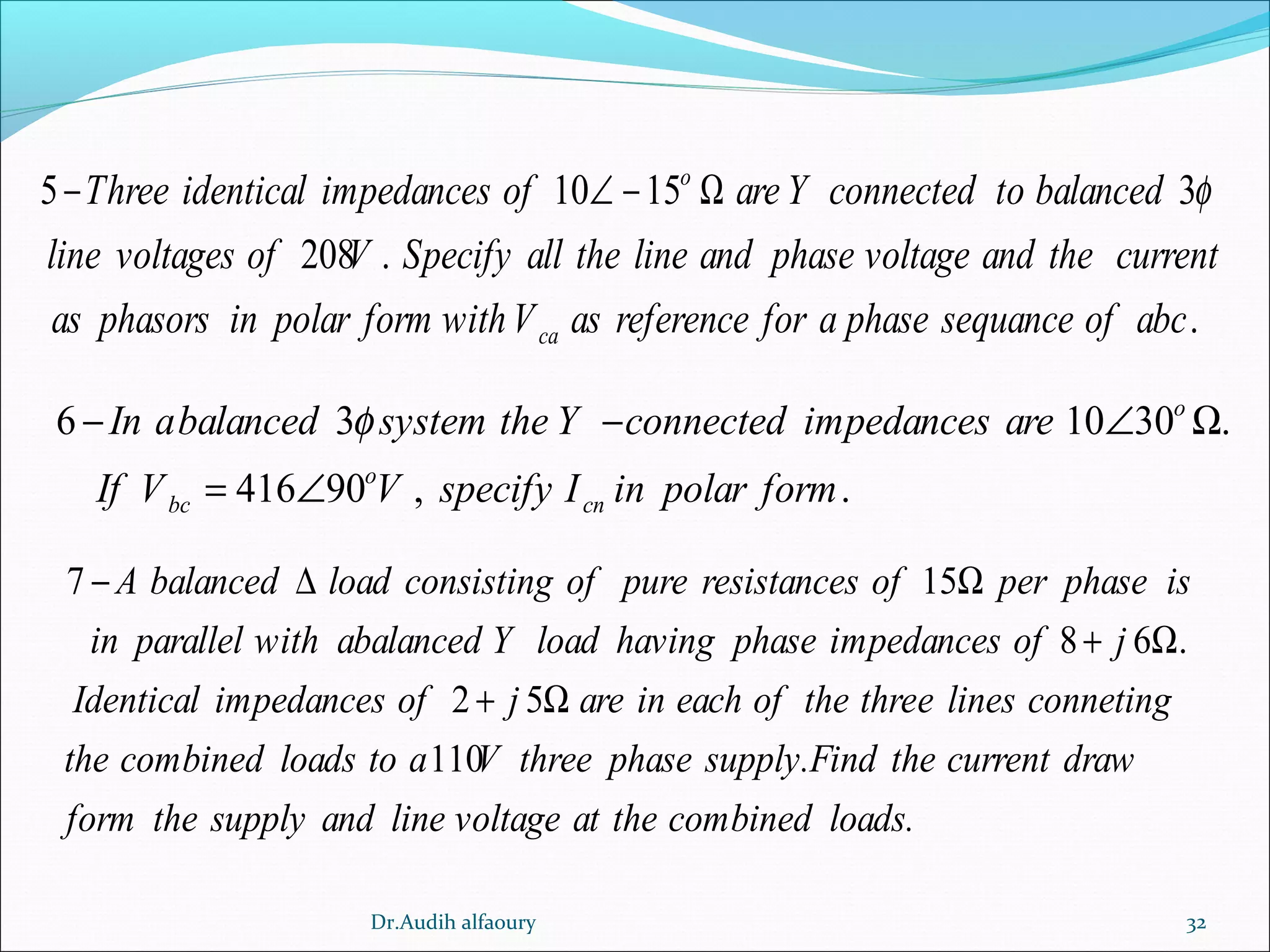 32
5 10 15 3
208 .
.
o
ca
Three identical impedances of are Y connected to balanced
line voltages of V Specify all the line and phase voltage and the current
as phasors in polar form withV as reference for a phase sequance of abc
φ− ∠ − Ω
6 3 10 30 .
416 90 , .
o
o
bc cn
In abalanced system the Y connected impedances are
If V V specify I in polar form
φ− − ∠ Ω
= ∠
7 15
8 6 .
2 5
110
A balanced load consisting of pure resistances of per phase is
in parallel with abalanced Y load having phase impedances of j
Identical impedances of j are in each of the three lines conneting
the combined loads to a V thr
− ∆ Ω
+ Ω
+ Ω
ee phase supply.Find the current draw
form the supply and line voltage at the combined loads.
Dr.Audih alfaoury
 