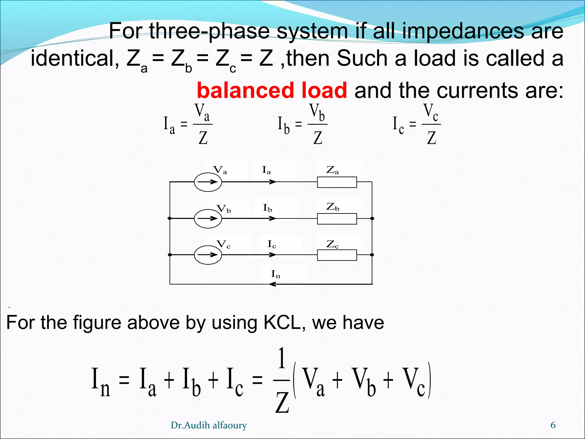 6
I
V
Z
I
V
Z
I
V
Z
a
a
b
b
c
c
= = =
( )I I I I
Z
V V Vn a b c a b c= + + = + +
1
For three-phase system if all impedances are
identical, Za
= Zb
= Zc
= Z ,then Such a load is called a
balanced load and the currents are:
.
For the figure above by using KCL, we have
In
Ia ZaVa
Ic ZcVc
Ib ZbVb
Dr.Audih alfaoury
 