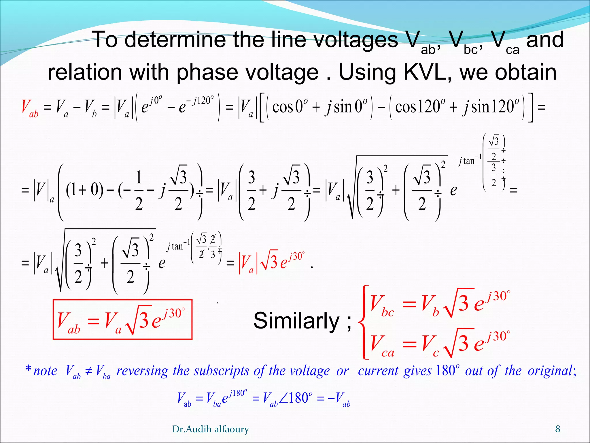 8
To determine the line voltages Vab
, Vbc
, Vca
and
relation with phase voltage . Using KVL, we obtain
( ) ( ) ( )
1
1
30
0 120
3
2tan2 32
2
2 3 22 tan .
2 3
cos0 sin0 cos120 sin120
1 3 3 3 3 3
(1 0) ( )
2 2 2 2 2 2
3 3
.
2
3
2
o o
j j o o o o
a b a a
j
a aa
j
ab
j
aa
V V V V e e V j j
V j V j V e
V e V e
−
−
−
 
 ÷
 ÷
 ÷
 ÷
 
 
 ÷ ÷
 
 = − = − = + − + = 
      
= + − − − = + = + = ÷  ÷  ÷ ÷
      
  
= + = ÷ ÷
   
o
30
3 j
ab aV V e=
o
30
30
3
3
j
bc b
j
ca c
V V e
V V e
 =

=
o
o
.
Similarly ;
180
ab
* 180 ;
180
o
o
ab ba
j o
ba ab ab
note V V reversing the subscripts of the voltage or current gives out of the original
V V e V V
≠
= = ∠ = −
Dr.Audih alfaoury
 
