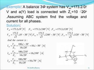 13
Example: A balance 3Φ system has Vab=173.2 0o
V and a(Y) load is connected with ZL=10 20o
.Assuming ABC system find the voltage and
current for all phases.
Solution:
[ ] [ ] [ ]
[ ] [ ] [ ]
[ ]
[ ]
173.2 0 V , 173.2 240 V , 173.2 120 V
173.2 173.2 173.2
0 30 V , 240 30 V , 120 30 V
3 3 3
:
100 30
10 50 A
10 20
100 210
10 190 A
10 20
100
o o o
ab bc ca
o o o o o o
an bn cn
o
oan
an o
L
o
obn
bn o
L
an
an
L
V V V
V V V
And the current is
V
I
Z
V
I
Z
V
I
Z
= ∠ = ∠ = ∠
= ∠ − = ∠ − = ∠ −
∠ −
= = = ∠ −
∠
∠
= = = ∠
∠
= = [ ]
90
10 70 A
10 20
o
o
o
∠
= ∠
∠
Vab
Dr.Audih alfaoury
 