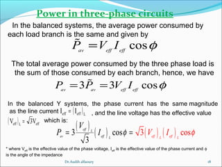 18
Power in three-phase circuits
In the balanced systems, the average power consumed by
each load branch is the same and given by
cosav eff eff
P V I φ=%
The total average power consumed by the three phase load is
the sum of those consumed by each branch, hence, we have
* where Veff
is the effective value of the phase voltage, Ieff
is the effective value of the phase current and φ
is the angle of the impedance
3 3 cosav av eff eff
P P V I φ= =%
( )Leffeff II =
( ) effLeff V3V =
In the balanced Y systems, the phase current has the same magnitude
as the line current , and the line voltage has the effective value
which is:
( )
( ) ( ) ( )3 cos 3 c s
3
o
eff L
av eff L eff effL L
V
P V II φ φ= =
Dr.Audih alfaoury
 