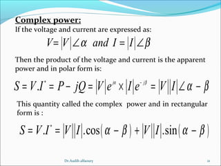 21
Complex power:
If the voltage and current are expressed as:
V V and I Iα β= ∠ = ∠
Then the product of the voltage and current is the apparent
power and in polar form is:
*
. j j
S V I P jQ V e I e V Iα β
α β−
= = − = × = ∠ −
This quantity called the complex power and in rectangular
form is :
( ) ( )*
. .cos .sinS V I V I V Iα β α β= = − + −
Dr.Audih alfaoury
 