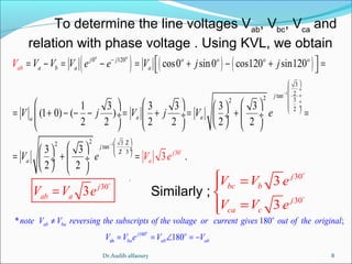 8
To determine the line voltages Vab
, Vbc
, Vca
and
relation with phase voltage . Using KVL, we obtain
( ) ( ) ( )
1
1
30
0 120
3
2tan2 32
2
2 3 22 tan .
2 3
cos0 sin0 cos120 sin120
1 3 3 3 3 3
(1 0) ( )
2 2 2 2 2 2
3 3
.
2
3
2
o o
j j o o o o
a b a a
j
a aa
j
ab
j
aa
V V V V e e V j j
V j V j V e
V e V e
−
−
−
 
 ÷
 ÷
 ÷
 ÷
 
 
 ÷ ÷
 
 = − = − = + − + = 
      
= + − − − = + = + = ÷  ÷  ÷ ÷
      
  
= + = ÷ ÷
   
o
30
3 j
ab aV V e=
o
30
30
3
3
j
bc b
j
ca c
V V e
V V e
 =

=
o
o
.
Similarly ;
180
ab
* 180 ;
180
o
o
ab ba
j o
ba ab ab
note V V reversing the subscripts of the voltage or current gives out of the original
V V e V V
≠
= = ∠ = −
Dr.Audih alfaoury
 