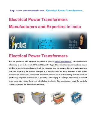 http://www.proconcontrols.com - Electrical Power Transformers
Electrical Power Transformers
Manufacturers and Exporters in India
Electrical Power Transformers
We are producers and suppliers of premium quality power transformers. The transformers
offered by us are in the reach 50 VA to 150kva Dry Type. These electrical power transformers are
tried in propelled testing labs to check its execution and correctness. Power transformers are
used for adjusting the electric voltages to a suitable level on each segment of the power
transmission framework. Henceforth, these transformers are available at the power era close for
productive, long term transmission of power by venturing up the voltage. They are likewise used
to go down the voltage for power circulation to clients. The transformers could be specially
crafted relying on the finish client provision
 