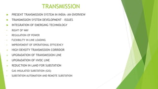 TRANSMISSION
 PRESENT TRANSMISSION SYSTEM IN INDIA- AN OVERVIEW
 TRANSMISSION SYSTEM DEVELOPMENT – ISSUES
 INTEGRATION OF EMERGING TECHNOLOGY
• RIGHT OF WAY
• REGULATION OF POWER
• FLEXIBILITY IN LINE LOADING
• IMPROVEMENT OF OPERATIONAL EFFICIENCY
 HIGH DENSITY TRANSMISSION CORRIDOR
 UPGRADATION OF TRANSMISSION LINE
 UPGRADATION OF HVDC LINE
 REDUCTION IN LAND FOR SUBSTATION
• GAS INSULATED SUBSTATION (GIS)
• SUBSTATION AUTOMATION AND REMOTE SUBSTATION
 