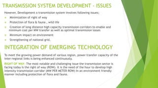 TRANSMISSION SYSTEM DEVELOPMENT - ISSUES
However, Development o transmission system involves following issues;
 Minimization of right of way
 Protection of flora & fauna , wild life
 Creation of long distance high capacity transmission corridors to enable and
minimum cost per MW transfer as well as optimal transmission losses
 Minimum impact on environment
 Strengthening of national grid.
TRANSMISSION SYSTEM DEVELOPMENT - ISSUES
INTEGRATION OF EMERGING TECHNOLOGY
To meet the growing power demand of various region, power transfer capacity of the
inter-regional links is being enhanced continuously.
RIGHT OF WAY- The most notable and challenging issue the transmission sector is
facing today is the right of way (ROW). It is the need of the hour to develop high
intensity transmission corridor (MW PER METER ROW) In an environment friendly
manner including protection of flora and fauna.
 