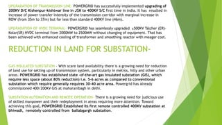 UPGRADATION OF TRANSMISSION LINE- POWERGRID has successfully implemented upgrading of
200KV D/C Kishenpur-kishtwar line in J$K to 400KV S/C first time in India. It has resulted in
increase of power transfer intensity of the transmission corridor with marginal increase in
ROW (from 35m to 37m) but far less than standard 400KV line (46m).
UPGRADATION OF HVDC TERMINAL- POWERGRID has seamlessly upgraded ±500KV Talcher (ER)-
Kolar(SR) HVDC terminal from 2000MW to 2500MW without changing of equipment. That has
been achieved with enhanced cooling of transformer and smoothing reactor with meager cost.
REDUCTION IN LAND FOR SUBSTATION-
GAS INSULATED SUBSTATION – With scare land availability there is a growing need for reduction
of land use for setting up of transmission system, particularly in metros, hilly and other urban
areas. POWERGRID has established state –of-the-art gas insulated substation (GIS), which
require less space (about 80% reduction) i.e. 5-6 acres as compared to conventional
substation which require generally requires 30-40 acre area. Powergrid has already
commissioned 400/200KV GIS at maharanibagh in delhi.
SUBSTATION AUTOMATION AND REMOTE OPERATION- There is a growing need for judicious use
of skilled manpower and their redeployment in areas requiring more attention. Toward
achieving this goal, POWERGRID Established its first remote controlled 400KV substation at
bhiwadi, remotely controlled from ballabgargh substation.
 