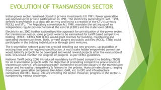 EVOLUTION OF TRANSMISSION SECTOR
Indian power sector remained closed to private investments till 1991. Power generation
was opened up for private participation in 1991. The electricity (Amendment) Act, 1998,
defined transmission as a separate activity and led to a creation of the CTU (currently
PGCIL) and STU. The Regulatory commission Act 1998, mandate the setting up of an
independent regulatory mechanism at the central (CERC) and the state level (SERC).
Electricity act 2003 further rationalized the approach for privatization of the power sector.
For transmission sector, some project were to be earmarked for tariff based competitive
bidding (TBCB). CERCs AND SERCs would grant licenses for building, maintaining and
operating transmission lines. Both, private players and public utilities (PGCIL, STUs) could
participate in the bidding individually or through joint ventures.
The transmission network plan was created detailing out new projects, up-gradation of
existing lines and the required specification. A multi stake holder empowered committee
would identify projects to be developed and would reward projects after the evaluation of
bids. CEA would monitor the progress of projects as per CERCs guidelines.
National Tariff policy 2006 introduced mandatory tariff based competitive bidding (TBCB)
for all transmission projects with the objective of promoting competitive procurement of
transmission service, encouraging greater investment by private players in the transmission
sector and increasing transparency & fairness in the process. Many private players, ranging
from power generation companies like Adani, GMR, etc to EPC and infrastructure
companies like KEC. Isolux, etc are entering the sector. However, progress in the sector is
hampered by various challenges.
 