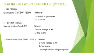 SPACING BETWEEN CONDUCOR (Phases)-
1) VDE FORMULA
Spacing (cm)= 7.5√S+V²/2000 Where-
V= Voltage of system in KV
S= SAG in cm
2) Swedish formula
Spacing (cm)= 6.5√s+0.7*E Where-
E= Line voltage in KV
S= Sag in cm
3) French Formula= 8.0√S+L +E/1.5 Where-
E= Line voltage in KV
S= Sag in cm
L= Length of insulating string(cm)
 