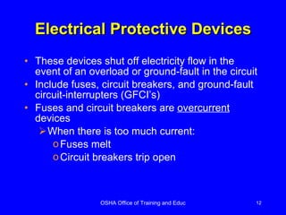 Electrical Protective Devices These devices shut off electricity flow in the event of an overload or ground-fault in the circuit Include fuses, circuit breakers, and ground-fault circuit-interrupters (GFCI’s) Fuses and circuit breakers are  overcurrent  devices  When there is too much current: Fuses melt Circuit breakers trip open 