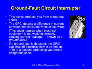 Ground-Fault Circuit Interrupter This device protects you from dangerous shock The GFCI detects a difference in current between the black and white circuit wires  (This could happen when electrical equipment is not working correctly, causing current “leakage” – known as a  ground fault. ) If a ground fault is detected, the GFCI can shut off electricity flow in as little as  1/40 of a second , protecting you from a dangerous shock 