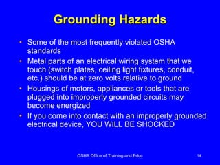 Grounding Hazards Some of the most frequently violated OSHA standards Metal parts of an electrical wiring system that we touch (switch plates, ceiling light fixtures, conduit, etc.) should be at zero volts relative to ground Housings of motors, appliances or tools that are plugged into improperly grounded circuits may become energized If you come into contact with an improperly grounded electrical device, YOU WILL BE SHOCKED 