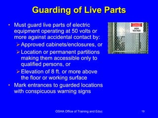 Guarding of Live Parts Must guard live parts of electric equipment operating at 50 volts or more against accidental contact by:  Approved cabinets/enclosures, or Location or permanent partitions making them accessible only to qualified persons, or Elevation of 8 ft. or more above the floor or working surface Mark entrances to guarded locations with conspicuous warning signs 