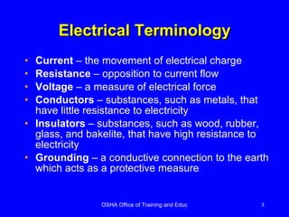 Electrical Terminology Current  – the movement of electrical charge Resistance  – opposition to current flow Voltage  – a measure of electrical force Conductors  – substances, such as metals, that have little resistance to electricity Insulators  – substances, such as wood, rubber, glass, and bakelite, that have high resistance to electricity Grounding  – a conductive connection to the earth which acts as a protective measure 