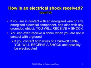 How is an electrical shock received? (cont’d) If you are in contact with an energized wire or any energized electrical component, and also with any grounded object, YOU WILL RECEIVE A SHOCK You can even receive a shock when you are not in contact with a ground If you contact both wires of a 240-volt cable, YOU WILL RECEIVE A SHOCK and possibly be electrocuted 
