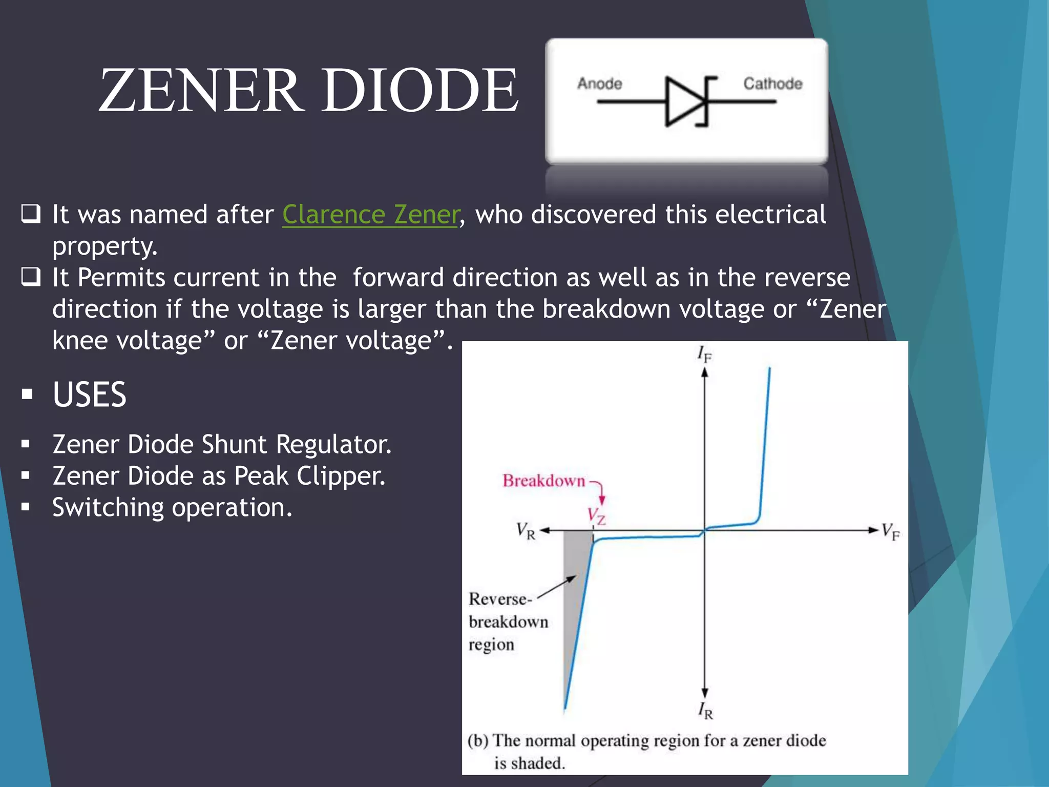ZENER DIODE
 It was named after Clarence Zener, who discovered this electrical
property.
 It Permits current in the forward direction as well as in the reverse
direction if the voltage is larger than the breakdown voltage or “Zener
knee voltage” or “Zener voltage”.

 USES
 Zener Diode Shunt Regulator.
 Zener Diode as Peak Clipper.
 Switching operation.

 